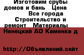  Изготовим срубы домов и бань › Цена ­ 1 000 - Все города Строительство и ремонт » Материалы   . Ненецкий АО,Каменка д.